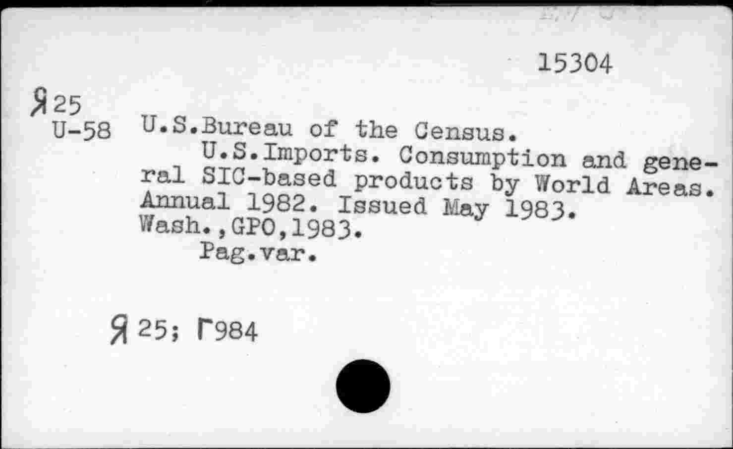 ﻿15304
$ 25
U-58
U.S.Bureau of the Census.
t	Consumption and gene-
ral SIC-based products by World Areas. Annual 1982. Issued May 1983.
Wash.,GPO,1983.
Pag.var.
fl 25; T984